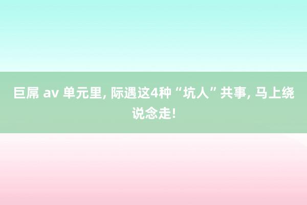 巨屌 av 单元里， 际遇这4种“坑人”共事， 马上绕说念走!