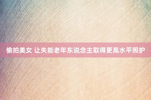 偷拍美女 让失能老年东说念主取得更高水平照护