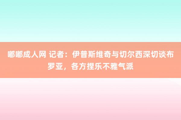 嘟嘟成人网 记者：伊普斯维奇与切尔西深切谈布罗亚，各方捏乐不雅气派
