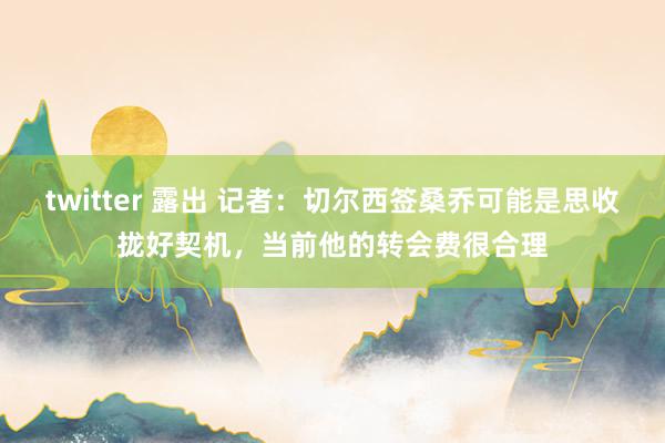 twitter 露出 记者：切尔西签桑乔可能是思收拢好契机，当前他的转会费很合理