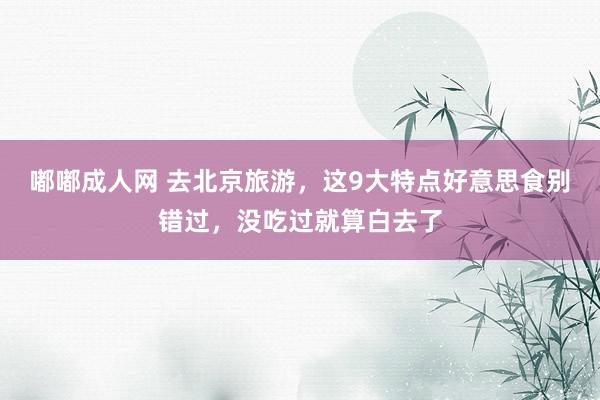嘟嘟成人网 去北京旅游，这9大特点好意思食别错过，没吃过就算白去了