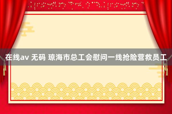 在线av 无码 琼海市总工会慰问一线抢险营救员工