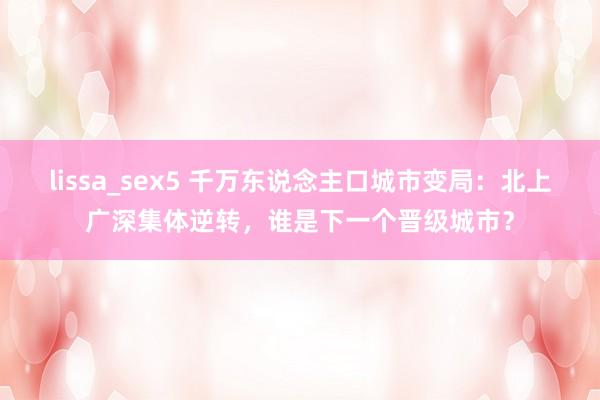 lissa_sex5 千万东说念主口城市变局：北上广深集体逆转，谁是下一个晋级城市？