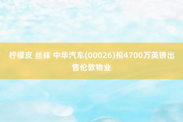 柠檬皮 丝袜 中华汽车(00026)拟4700万英镑出售伦敦物业