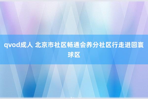 qvod成人 北京市社区畅通会养分社区行走进回寰球区