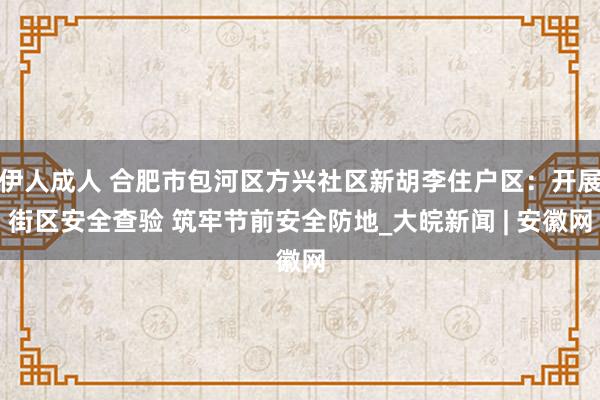 伊人成人 合肥市包河区方兴社区新胡李住户区：开展街区安全查验 筑牢节前安全防地_大皖新闻 | 安徽网