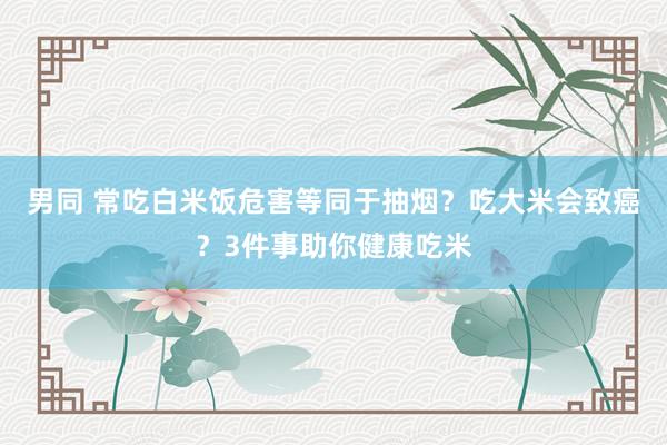 男同 常吃白米饭危害等同于抽烟？吃大米会致癌？3件事助你健康吃米