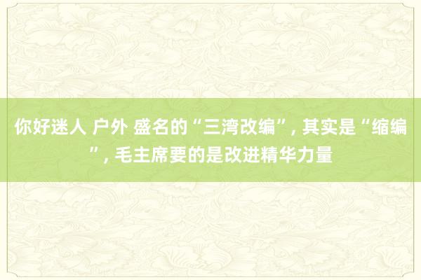 你好迷人 户外 盛名的“三湾改编”， 其实是“缩编”， 毛主席要的是改进精华力量