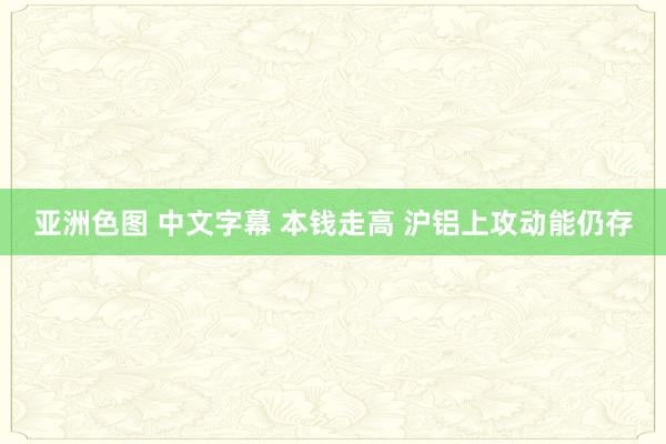 亚洲色图 中文字幕 本钱走高 沪铝上攻动能仍存