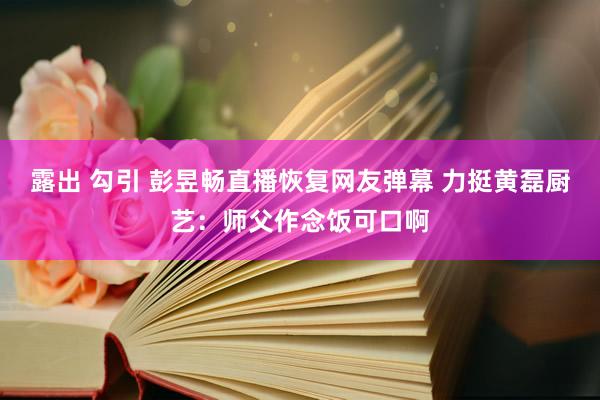 露出 勾引 彭昱畅直播恢复网友弹幕 力挺黄磊厨艺：师父作念饭可口啊