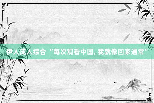 伊人成人综合 “每次观看中国， 我就像回家通常”