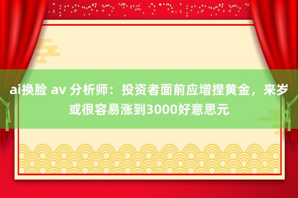 ai换脸 av 分析师：投资者面前应增捏黄金，来岁或很容易涨到3000好意思元