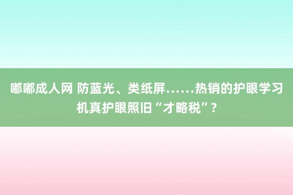 嘟嘟成人网 防蓝光、类纸屏……热销的护眼学习机真护眼照旧“才略税”?