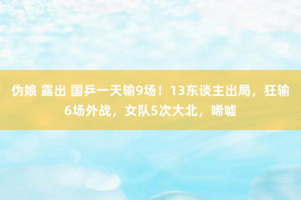 伪娘 露出 国乒一天输9场！13东谈主出局，狂输6场外战，女队5次大北，唏嘘