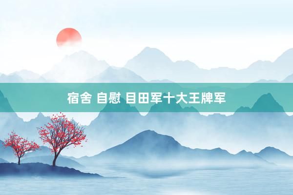 宿舍 自慰 目田军十大王牌军
