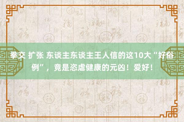拳交 扩张 东谈主东谈主王人信的这10大“好俗例”，竟是恣虐健康的元凶！爱好！