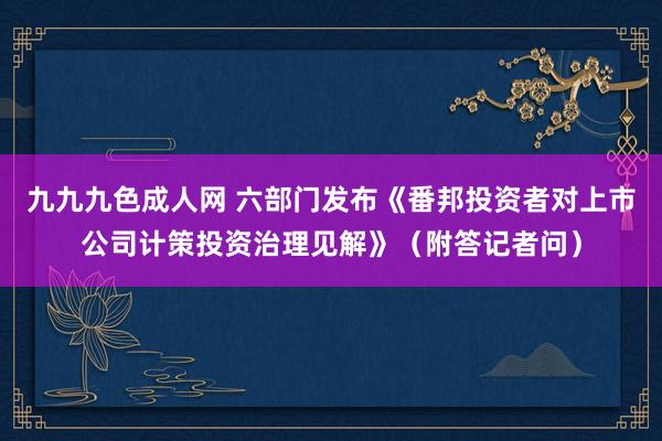 九九九色成人网 六部门发布《番邦投资者对上市公司计策投资治理见解》（附答记者问）