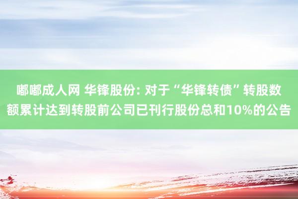嘟嘟成人网 华锋股份: 对于“华锋转债”转股数额累计达到转股前公司已刊行股份总和10%的公告