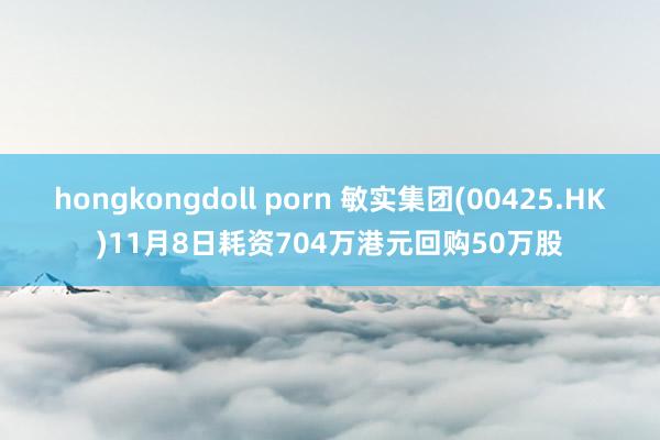 hongkongdoll porn 敏实集团(00425.HK)11月8日耗资704万港元回购50万股