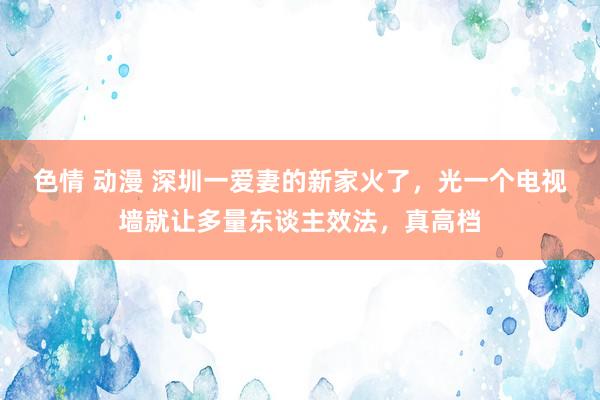 色情 动漫 深圳一爱妻的新家火了，光一个电视墙就让多量东谈主效法，真高档