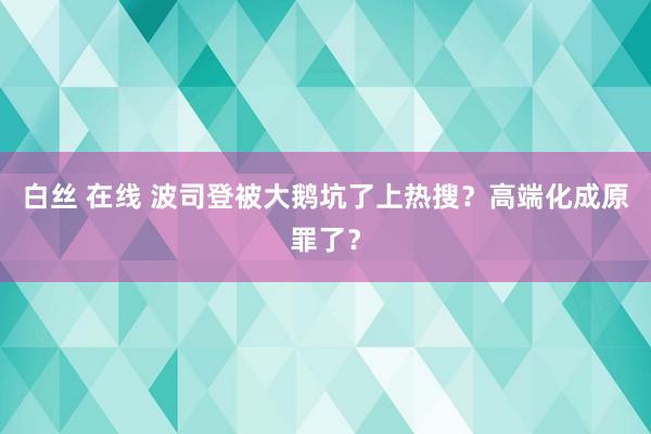 白丝 在线 波司登被大鹅坑了上热搜？高端化成原罪了？