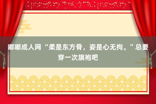 嘟嘟成人网 “柔是东方骨，姿是心无拘。”总要穿一次旗袍吧