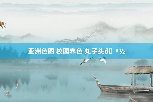 亚洲色图 校园春色 丸子头🪽