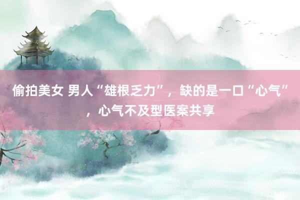 偷拍美女 男人“雄根乏力”，缺的是一口“心气”，心气不及型医案共享