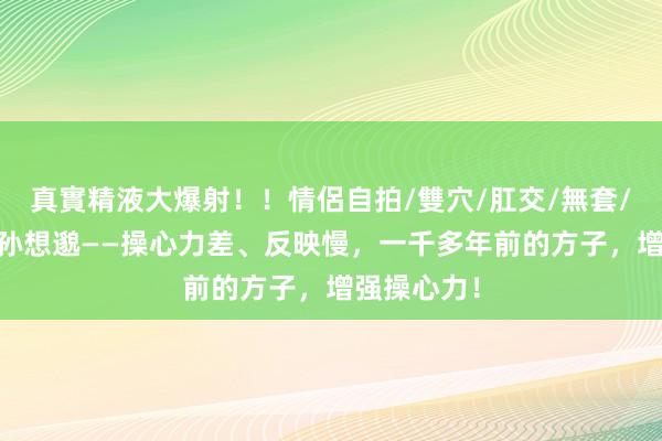 真實精液大爆射！！情侶自拍/雙穴/肛交/無套/大量噴精 孙想邈——操心力差、反映慢，一千多年前的方子，增强操心力！