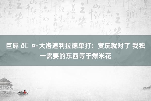 巨屌 🤭大洛道利拉德单打：赏玩就对了 我独一需要的东西等于爆米花
