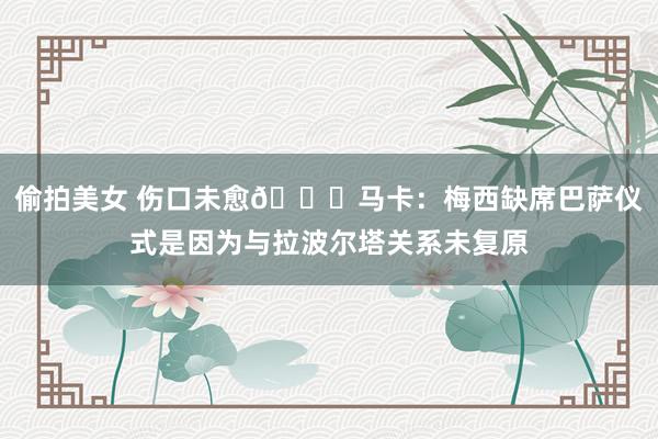 偷拍美女 伤口未愈💔马卡：梅西缺席巴萨仪式是因为与拉波尔塔关系未复原