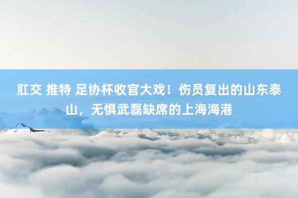 肛交 推特 足协杯收官大戏！伤员复出的山东泰山，无惧武磊缺席的上海海港