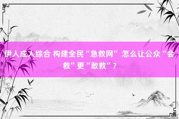 伊人成人综合 构建全民“急救网” 怎么让公众“会救”更“敢救”？