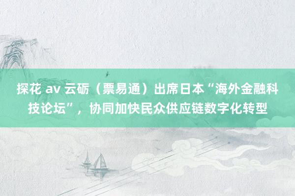 探花 av 云砺（票易通）出席日本“海外金融科技论坛”，协同加快民众供应链数字化转型