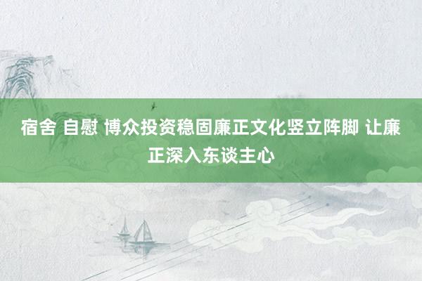 宿舍 自慰 博众投资稳固廉正文化竖立阵脚 让廉正深入东谈主心