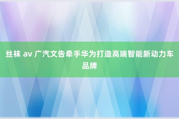 丝袜 av 广汽文告牵手华为打造高端智能新动力车品牌