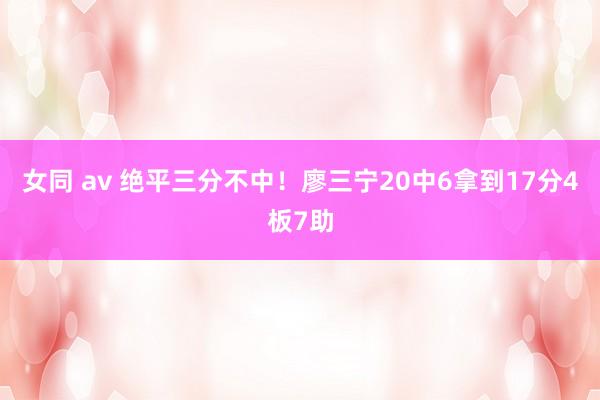 女同 av 绝平三分不中！廖三宁20中6拿到17分4板7助