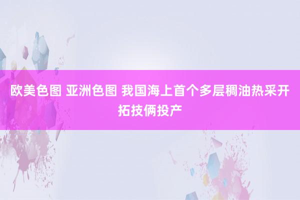 欧美色图 亚洲色图 我国海上首个多层稠油热采开拓技俩投产