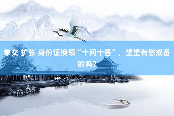 拳交 扩张 身份证换领“十问十答”，望望有您戒备的吗？