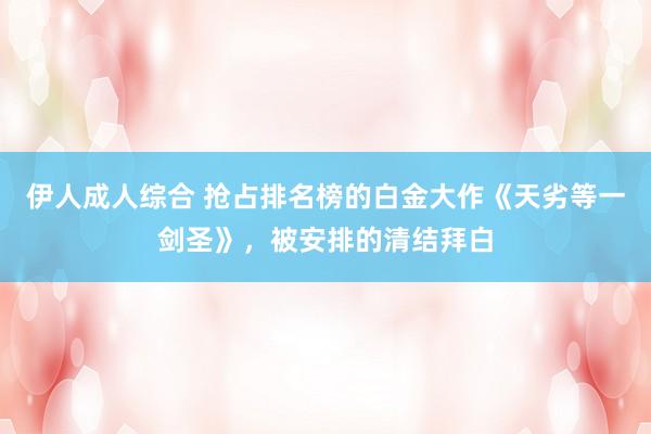 伊人成人综合 抢占排名榜的白金大作《天劣等一剑圣》，被安排的清结拜白