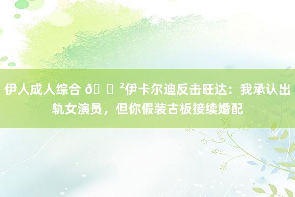 伊人成人综合 😲伊卡尔迪反击旺达：我承认出轨女演员，但你假装古板接续婚配