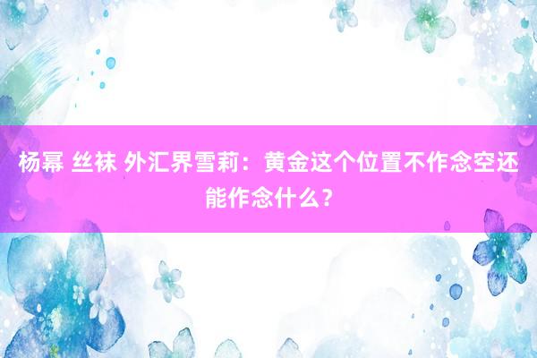 杨幂 丝袜 外汇界雪莉：黄金这个位置不作念空还能作念什么？