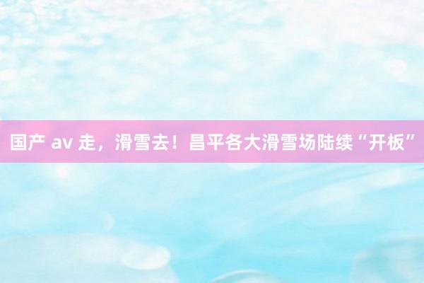 国产 av 走，滑雪去！昌平各大滑雪场陆续“开板”