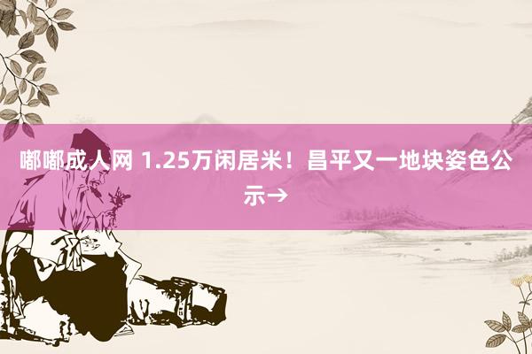 嘟嘟成人网 1.25万闲居米！昌平又一地块姿色公示→