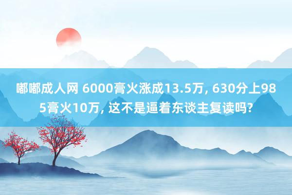 嘟嘟成人网 6000膏火涨成13.5万， 630分上985膏火10万， 这不是逼着东谈主复读吗?