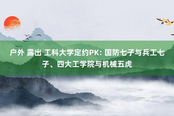 户外 露出 工科大学定约PK: 国防七子与兵工七子、四大工学院与机械五虎