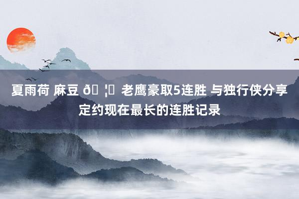 夏雨荷 麻豆 🦅老鹰豪取5连胜 与独行侠分享定约现在最长的连胜记录