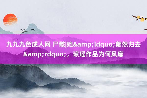 九九九色成人网 尸骸|她&ldquo;翩然归去&rdquo;，琼瑶作品为何风靡