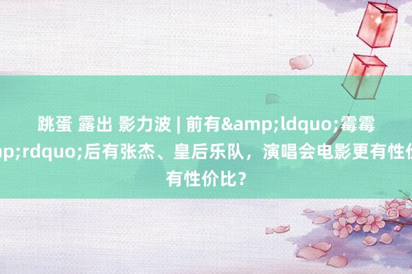 跳蛋 露出 影力波 | 前有&ldquo;霉霉&rdquo;后有张杰、皇后乐队，演唱会电影更有性价比？