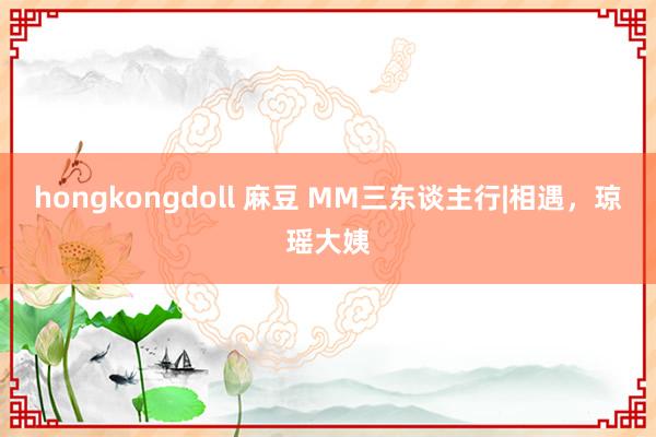 hongkongdoll 麻豆 MM三东谈主行|相遇，琼瑶大姨